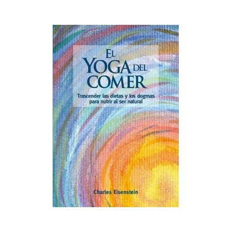 El Yoga del Comer: Trascender las Dietas y los Dogmas Para Nutrir al ser Natural